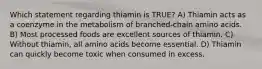 Which statement regarding thiamin is TRUE? A) Thiamin acts as a coenzyme in the metabolism of branched-chain amino acids. B) Most processed foods are excellent sources of thiamin. C) Without thiamin, all amino acids become essential. D) Thiamin can quickly become toxic when consumed in excess.