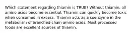 Which statement regarding thiamin is TRUE? Without thiamin, all amino acids become essential. Thiamin can quickly become toxic when consumed in excess. Thiamin acts as a coenzyme in the metabolism of branched-chain amino acids. Most processed foods are excellent sources of thiamin.