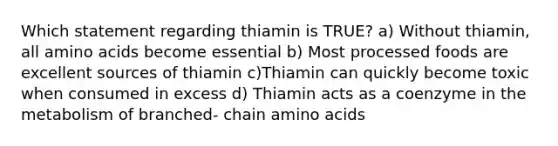 Which statement regarding thiamin is TRUE? a) Without thiamin, all amino acids become essential b) Most processed foods are excellent sources of thiamin c)Thiamin can quickly become toxic when consumed in excess d) Thiamin acts as a coenzyme in the metabolism of branched- chain amino acids