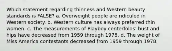 Which statement regarding thinness and Western beauty standards is FALSE? a. Overweight people are ridiculed in Western society. b. Western culture has always preferred thin women. c. The measurements of Playboy centerfolds' bust and hips have decreased from 1959 through 1978. d. The weight of Miss America contestants decreased from 1959 through 1978.