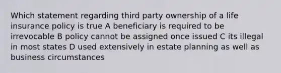 Which statement regarding third party ownership of a life insurance policy is true A beneficiary is required to be irrevocable B policy cannot be assigned once issued C its illegal in most states D used extensively in estate planning as well as business circumstances