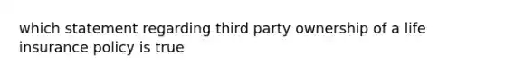 which statement regarding third party ownership of a life insurance policy is true