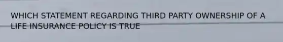 WHICH STATEMENT REGARDING THIRD PARTY OWNERSHIP OF A LIFE INSURANCE POLICY IS TRUE