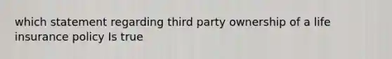 which statement regarding third party ownership of a life insurance policy Is true