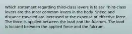 Which statement regarding third-class levers is false? Third-class levers are the most common levers in the body. Speed and distance traveled are increased at the expense of effective force. The force is applied between the load and the fulcrum. The load is located between the applied force and the fulcrum.