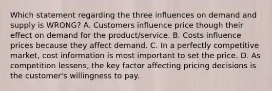 Which statement regarding the three influences on demand and supply is WRONG? A. Customers influence price though their effect on demand for the product/service. B. Costs influence prices because they affect demand. C. In a perfectly competitive market, cost information is most important to set the price. D. As competition lessens, the key factor affecting pricing decisions is the customer's willingness to pay.