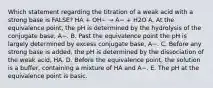 Which statement regarding the titration of a weak acid with a strong base is FALSE? HA + OH− → A− + H2O A. At the equivalence point, the pH is determined by the hydrolysis of the conjugate base, A−. B. Past the equivalence point the pH is largely determined by excess conjugate base, A−. C. Before any strong base is added, the pH is determined by the dissociation of the weak acid, HA. D. Before the equivalence point, the solution is a buffer, containing a mixture of HA and A−. E. The pH at the equivalence point is basic.