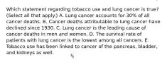 Which statement regarding tobacco use and lung cancer is true? (Select all that apply.) A. Lung cancer accounts for 30% of all cancer deaths. B. Cancer deaths attributable to lung cancer have declined since 1930. C. Lung cancer is the leading cause of cancer deaths in men and women. D. The survival rate of patients with lung cancer is the lowest among all cancers. E. Tobacco use has been linked to cancer of the pancreas, bladder, and kidneys as well.