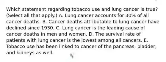 Which statement regarding tobacco use and lung cancer is true? (Select all that apply.) A. Lung cancer accounts for 30% of all cancer deaths. B. Cancer deaths attributable to lung cancer have declined since 1930. C. Lung cancer is the leading cause of cancer deaths in men and women. D. The survival rate of patients with lung cancer is the lowest among all cancers. E. Tobacco use has been linked to cancer of the pancreas, bladder, and kidneys as well.