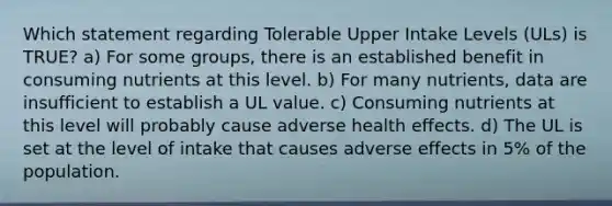 Which statement regarding Tolerable Upper Intake Levels (ULs) is TRUE? a) For some groups, there is an established benefit in consuming nutrients at this level. b) For many nutrients, data are insufficient to establish a UL value. c) Consuming nutrients at this level will probably cause adverse health effects. d) The UL is set at the level of intake that causes adverse effects in 5% of the population.