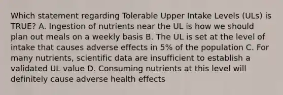 Which statement regarding Tolerable Upper Intake Levels (ULs) is TRUE? A. Ingestion of nutrients near the UL is how we should plan out meals on a weekly basis B. The UL is set at the level of intake that causes adverse effects in 5% of the population C. For many nutrients, scientific data are insufficient to establish a validated UL value D. Consuming nutrients at this level will definitely cause adverse health effects