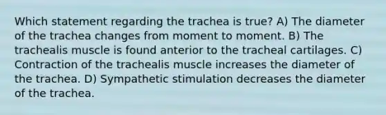 Which statement regarding the trachea is true? A) The diameter of the trachea changes from moment to moment. B) The trachealis muscle is found anterior to the tracheal cartilages. C) Contraction of the trachealis muscle increases the diameter of the trachea. D) Sympathetic stimulation decreases the diameter of the trachea.