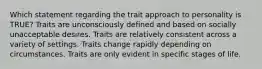 Which statement regarding the trait approach to personality is TRUE? Traits are unconsciously defined and based on socially unacceptable desires. Traits are relatively consistent across a variety of settings. Traits change rapidly depending on circumstances. Traits are only evident in specific stages of life.