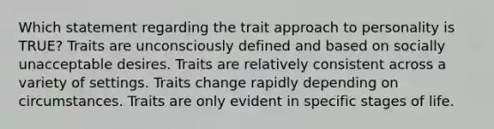 Which statement regarding the trait approach to personality is TRUE? Traits are unconsciously defined and based on socially unacceptable desires. Traits are relatively consistent across a variety of settings. Traits change rapidly depending on circumstances. Traits are only evident in specific stages of life.