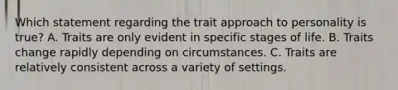 Which statement regarding the trait approach to personality is true? A. Traits are only evident in specific stages of life. B. Traits change rapidly depending on circumstances. C. Traits are relatively consistent across a variety of settings.