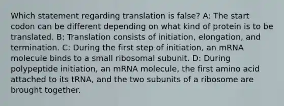 Which statement regarding translation is false? A: The start codon can be different depending on what kind of protein is to be translated. B: Translation consists of initiation, elongation, and termination. C: During the first step of initiation, an mRNA molecule binds to a small ribosomal subunit. D: During polypeptide initiation, an mRNA molecule, the first amino acid attached to its tRNA, and the two subunits of a ribosome are brought together.