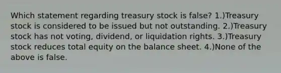 Which statement regarding treasury stock is false? 1.)Treasury stock is considered to be issued but not outstanding. 2.)Treasury stock has not voting, dividend, or liquidation rights. 3.)Treasury stock reduces total equity on the balance sheet. 4.)None of the above is false.