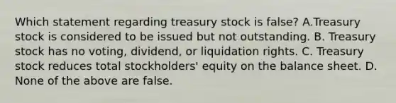 Which statement regarding treasury stock is false? A.Treasury stock is considered to be issued but not outstanding. B. Treasury stock has no voting, dividend, or liquidation rights. C. Treasury stock reduces total stockholders' equity on the balance sheet. D. None of the above are false.