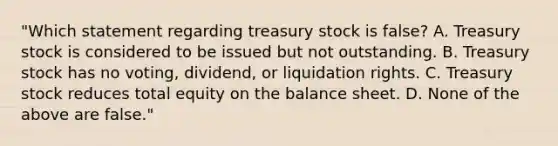 "Which statement regarding treasury stock is false? A. Treasury stock is considered to be issued but not outstanding. B. Treasury stock has no voting, dividend, or liquidation rights. C. Treasury stock reduces total equity on the balance sheet. D. None of the above are false."