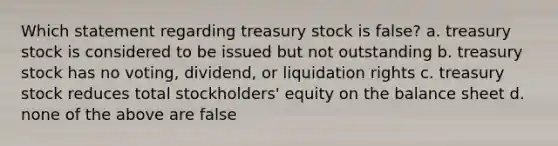 Which statement regarding treasury stock is false? a. treasury stock is considered to be issued but not outstanding b. treasury stock has no voting, dividend, or liquidation rights c. treasury stock reduces total stockholders' equity on the balance sheet d. none of the above are false