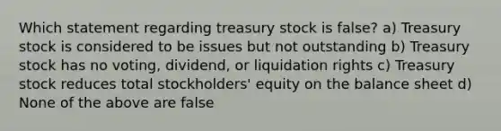 Which statement regarding treasury stock is false? a) Treasury stock is considered to be issues but not outstanding b) Treasury stock has no voting, dividend, or liquidation rights c) Treasury stock reduces total stockholders' equity on the balance sheet d) None of the above are false