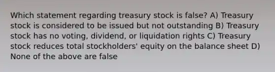 Which statement regarding treasury stock is false? A) Treasury stock is considered to be issued but not outstanding B) Treasury stock has no voting, dividend, or liquidation rights C) Treasury stock reduces total stockholders' equity on the balance sheet D) None of the above are false