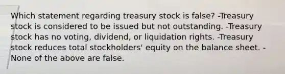 Which statement regarding treasury stock is false? -Treasury stock is considered to be issued but not outstanding. -Treasury stock has no voting, dividend, or liquidation rights. -Treasury stock reduces total stockholders' equity on the balance sheet. -None of the above are false.