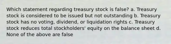 Which statement regarding treasury stock is false? a. Treasury stock is considered to be issued but not outstanding b. Treasury stock has no voting, dividend, or liquidation rights c. Treasury stock reduces total stockholders' equity on the balance sheet d. None of the above are false