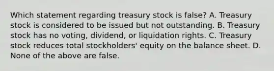 Which statement regarding treasury stock is false? A. Treasury stock is considered to be issued but not outstanding. B. Treasury stock has no voting, dividend, or liquidation rights. C. Treasury stock reduces total stockholders' equity on the balance sheet. D. None of the above are false.