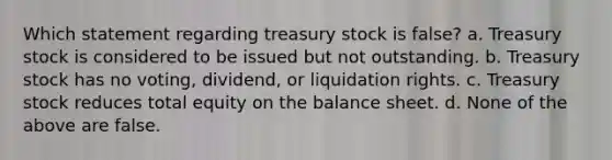 Which statement regarding treasury stock is false? a. Treasury stock is considered to be issued but not outstanding. b. Treasury stock has no voting, dividend, or liquidation rights. c. Treasury stock reduces total equity on the balance sheet. d. None of the above are false.