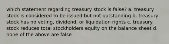 which statement regarding treasury stock is false? a. treasury stock is considered to be issued but not outstanding b. treasury stock has no voting, dividend, or liquidation rights c. treasury stock reduces total stockholders equity on the balance sheet d. none of the above are false