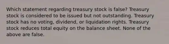 Which statement regarding treasury stock is false? Treasury stock is considered to be issued but not outstanding. Treasury stock has no voting, dividend, or liquidation rights. Treasury stock reduces total equity on the balance sheet. None of the above are false.