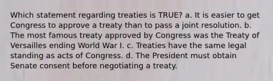 Which statement regarding treaties is TRUE? a. It is easier to get Congress to approve a treaty than to pass a joint resolution. b. The most famous treaty approved by Congress was the Treaty of Versailles ending World War I. c. Treaties have the same legal standing as acts of Congress. d. The President must obtain Senate consent before negotiating a treaty.