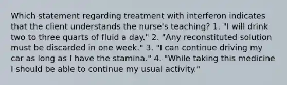 Which statement regarding treatment with interferon indicates that the client understands the nurse's teaching? 1. "I will drink two to three quarts of fluid a day." 2. "Any reconstituted solution must be discarded in one week." 3. "I can continue driving my car as long as I have the stamina." 4. "While taking this medicine I should be able to continue my usual activity."