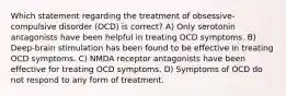 Which statement regarding the treatment of obsessive-compulsive disorder (OCD) is correct? A) Only serotonin antagonists have been helpful in treating OCD symptoms. B) Deep-brain stimulation has been found to be effective in treating OCD symptoms. C) NMDA receptor antagonists have been effective for treating OCD symptoms. D) Symptoms of OCD do not respond to any form of treatment.