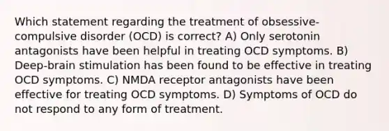 Which statement regarding the treatment of obsessive-compulsive disorder (OCD) is correct? A) Only serotonin antagonists have been helpful in treating OCD symptoms. B) Deep-brain stimulation has been found to be effective in treating OCD symptoms. C) NMDA receptor antagonists have been effective for treating OCD symptoms. D) Symptoms of OCD do not respond to any form of treatment.