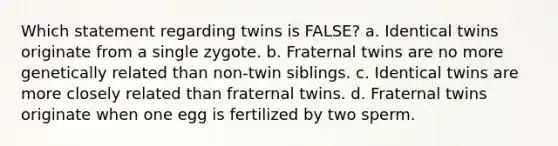 Which statement regarding twins is FALSE? a. Identical twins originate from a single zygote. b. Fraternal twins are no more genetically related than non-twin siblings. c. Identical twins are more closely related than fraternal twins. d. Fraternal twins originate when one egg is fertilized by two sperm.