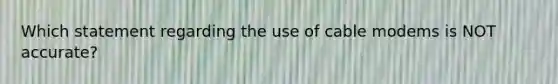 Which statement regarding the use of cable modems is NOT accurate?