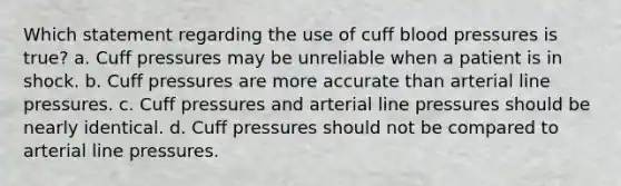 Which statement regarding the use of cuff blood pressures is true? a. Cuff pressures may be unreliable when a patient is in shock. b. Cuff pressures are more accurate than arterial line pressures. c. Cuff pressures and arterial line pressures should be nearly identical. d. Cuff pressures should not be compared to arterial line pressures.