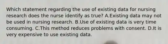 Which statement regarding the use of existing data for nursing research does the nurse identify as true? A.Existing data may not be used in nursing research. B.Use of existing data is very time consuming. C.This method reduces problems with consent. D.It is very expensive to use existing data.