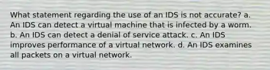 What statement regarding the use of an IDS is not accurate? a. An IDS can detect a virtual machine that is infected by a worm. b. An IDS can detect a denial of service attack. c. An IDS improves performance of a virtual network. d. An IDS examines all packets on a virtual network.