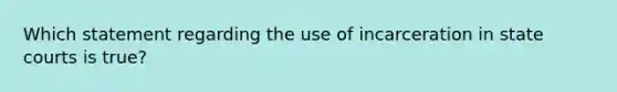 Which statement regarding the use of incarceration in state courts is true?