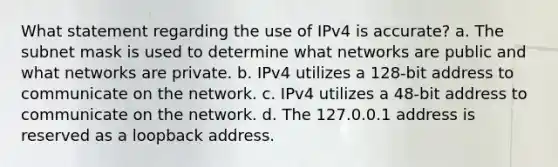 What statement regarding the use of IPv4 is accurate? a. The subnet mask is used to determine what networks are public and what networks are private. b. IPv4 utilizes a 128-bit address to communicate on the network. c. IPv4 utilizes a 48-bit address to communicate on the network. d. The 127.0.0.1 address is reserved as a loopback address.