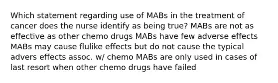 Which statement regarding use of MABs in the treatment of cancer does the nurse identify as being true? MABs are not as effective as other chemo drugs MABs have few adverse effects MABs may cause flulike effects but do not cause the typical advers effects assoc. w/ chemo MABs are only used in cases of last resort when other chemo drugs have failed