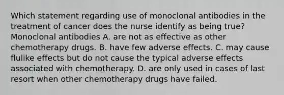 Which statement regarding use of monoclonal antibodies in the treatment of cancer does the nurse identify as being true? Monoclonal antibodies A. are not as effective as other chemotherapy drugs. B. have few adverse effects. C. may cause flulike effects but do not cause the typical adverse effects associated with chemotherapy. D. are only used in cases of last resort when other chemotherapy drugs have failed.