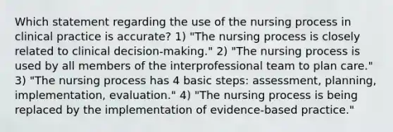 Which statement regarding the use of the nursing process in clinical practice is accurate? 1) "The nursing process is closely related to clinical decision-making." 2) "The nursing process is used by all members of the interprofessional team to plan care." 3) "The nursing process has 4 basic steps: assessment, planning, implementation, evaluation." 4) "The nursing process is being replaced by the implementation of evidence-based practice."