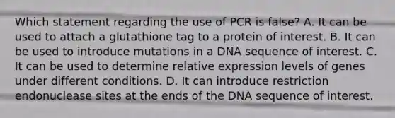 Which statement regarding the use of PCR is false? A. It can be used to attach a glutathione tag to a protein of interest. B. It can be used to introduce mutations in a DNA sequence of interest. C. It can be used to determine relative expression levels of genes under different conditions. D. It can introduce restriction endonuclease sites at the ends of the DNA sequence of interest.