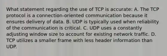 What statement regarding the use of TCP is accurate: A. The TCP protocol is a connection-oriented communication because it ensures delivery of data. B. UDP is typically used when reliability of the communication is critical. C. UDP uses a constantly adjusting window size to account for existing network traffic. D. TCP utilizes a smaller frame with less header information than UDP.