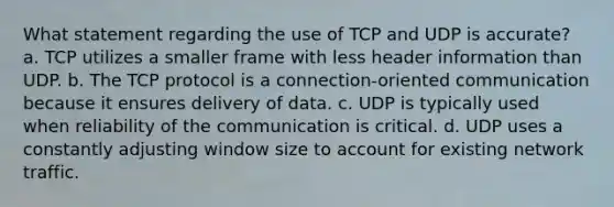 What statement regarding the use of TCP and UDP is accurate? a. TCP utilizes a smaller frame with less header information than UDP. b. The TCP protocol is a connection-oriented communication because it ensures delivery of data. c. UDP is typically used when reliability of the communication is critical. d. UDP uses a constantly adjusting window size to account for existing network traffic.