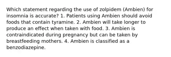 Which statement regarding the use of zolpidem (Ambien) for insomnia is accurate? 1. Patients using Ambien should avoid foods that contain tyramine. 2. Ambien will take longer to produce an effect when taken with food. 3. Ambien is contraindicated during pregnancy but can be taken by breastfeeding mothers. 4. Ambien is classified as a benzodiazepine.